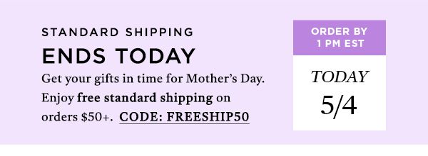 STANDARD SHIPPING ENDS TODAY Get your gifts in time for Mother's Day. Use Code: FRESHIP50 for free standard shipping on orders $50.