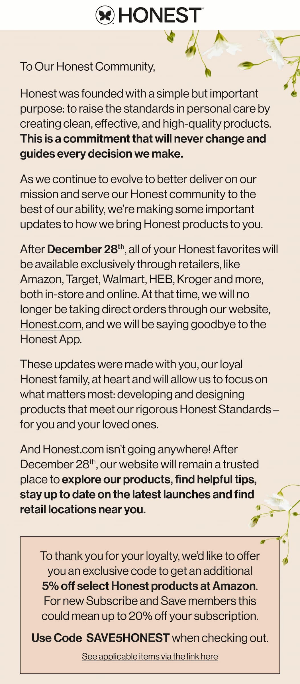 To Our Honest Community - after December 28th, we will no longer be taking direct orders through our website. To thank you for your loyalty, we'd like to offer you an exclusive code to get an additional 5% off select Honest products at Amazon. For new Subscribe and Save members this could mean up to 20% off your subscription! Use code SAVE5HONEST when checking out.