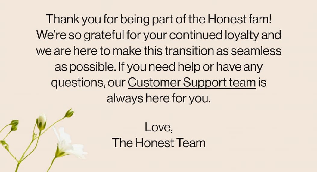 Thank you for being part of the Honest fam! Our Customer Support team is always here for you.