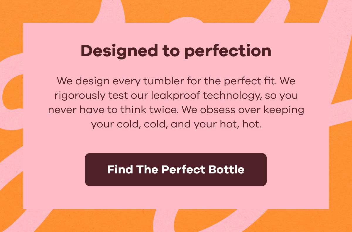 Designed to perfection. We design every tumbler for the perfect fit. We rigorously test our leakproof technology, so you never have to think twice. We obsess over keeping your cold, cold, and your hot, hot. | Find The Perfect Bottle