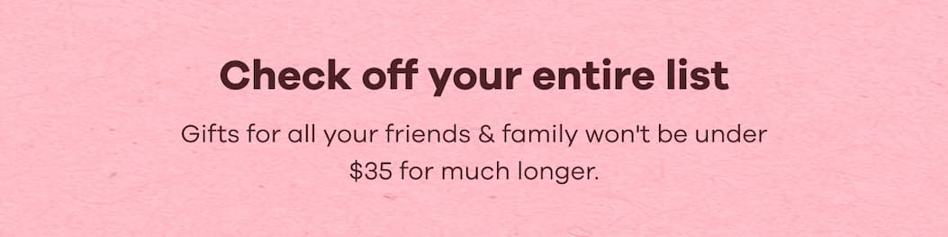Check off your entire list. Gifts for all your friends & family won't be under $35 for much longer.