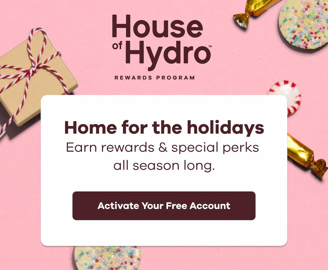 House of Hydro™ Rewards Program. Home for the holidays Earn rewards & special perks  all season long. | Activate Your Free Account
