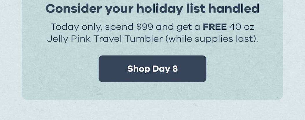 Consider your holiday list handled. Today only, spend $99 and get a FREE 40 oz Jelly Pink Travel Tumbler (while supplies last). | Shop Day 8