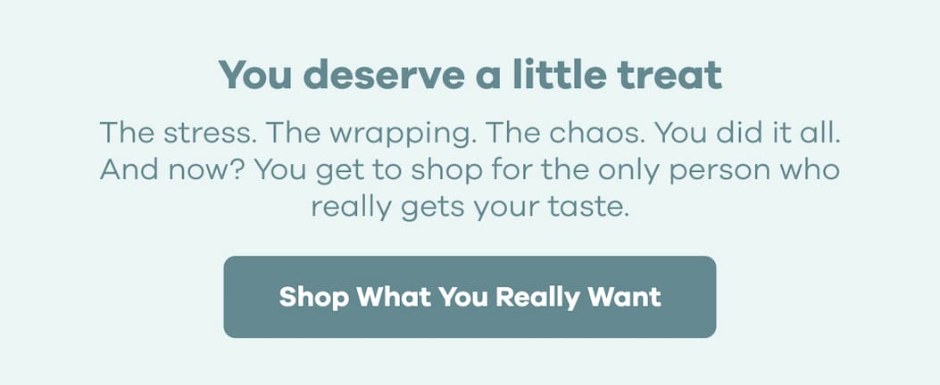 You deserve a little treat. The stress. The wrapping. The chaos. You did it all. And now? You get to shop for the only person who really gets your taste. | Shop What You Really Want