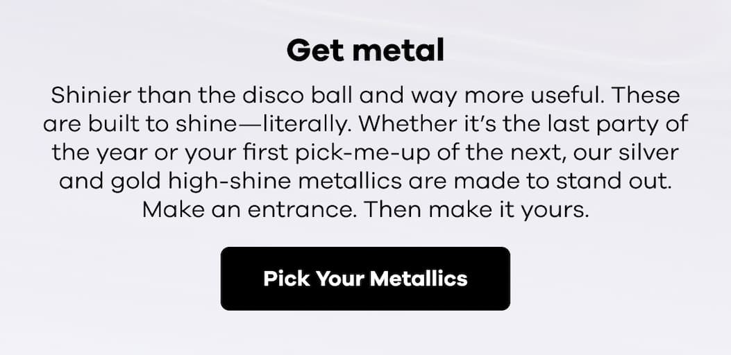 Get metal. Shinier than the disco ball and way more useful. These are built to shine—literally. Whether it’s the last party of the year or your first pick-me-up of the next, our silver and gold high-shine metallics are made to stand out. Make an entrance. Then make it yours. | Pick Your Metallics