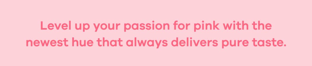 Level up your passion for pink with the newest hue that always delivers pure taste.