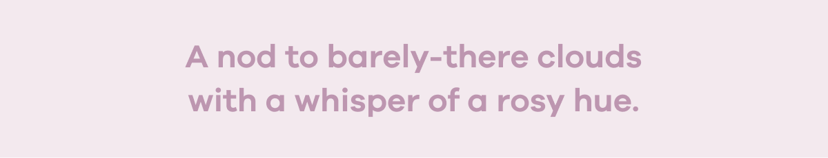 A nod to barely-there clouds with a whisper of a rosy hue.
