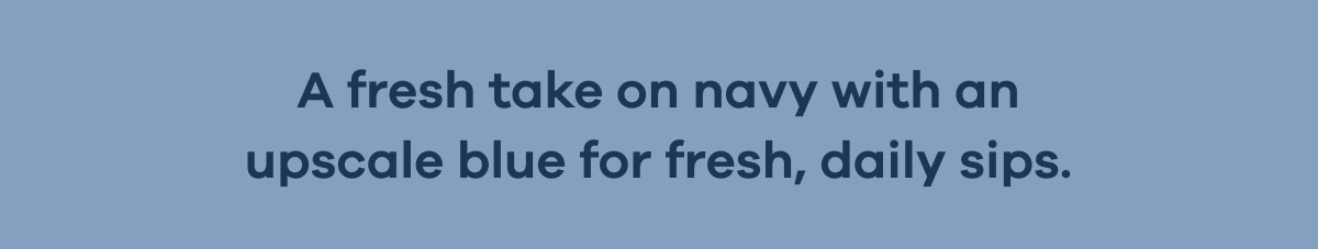 A fresh take on navy with an upscale blue for fresh, daily sips.