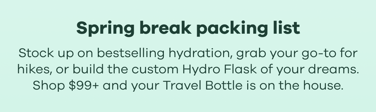 Spring break packing list. Stock up on bestselling hydration, grab your go-to for hikes, or build the custom Hydro Flask of your dreams. Shop $99+ and your Travel Bottle is on the house.