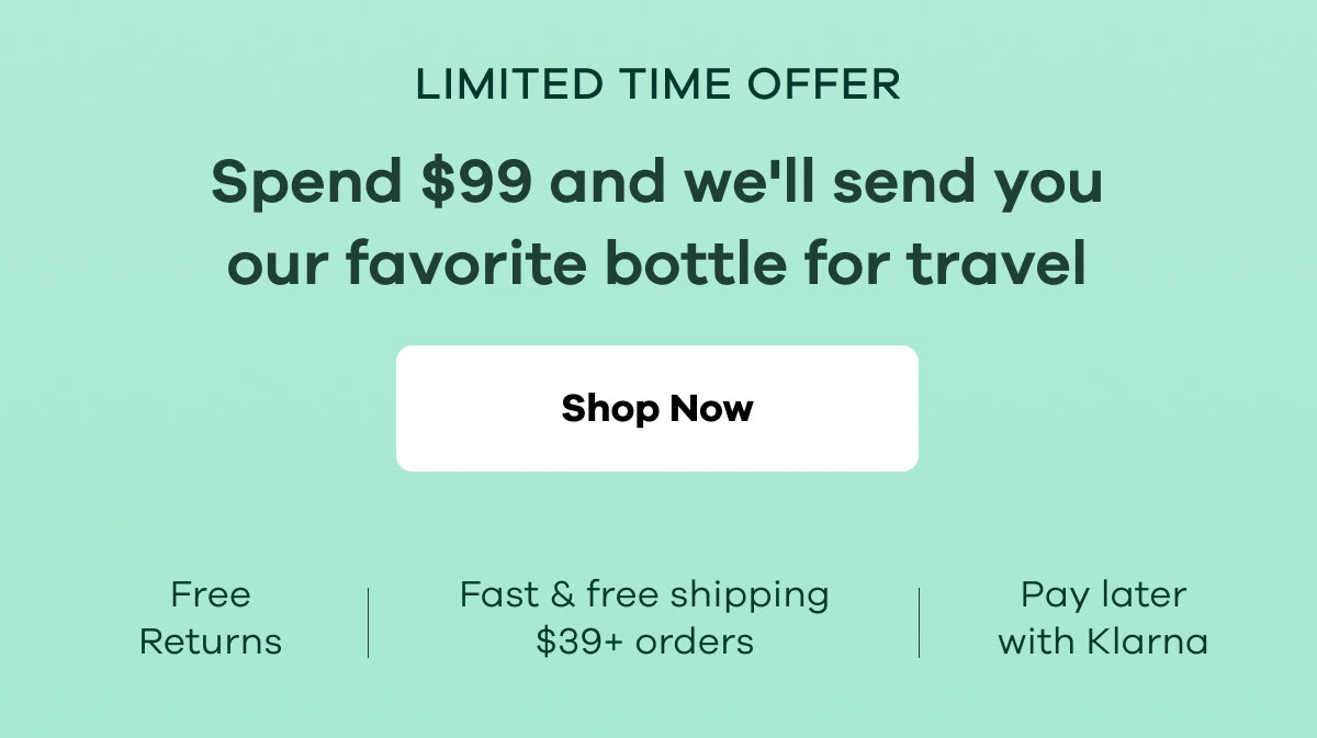 LIMITED TIME OFFER. Spend $99 and we'll send you our favorite bottle for travel. Free returns. Fast & free shipping $39+ orders. Pay later with Klarna. | Shop Now