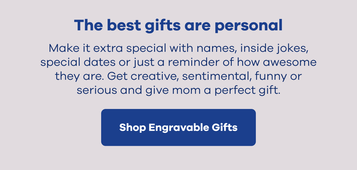 The best gifts are personal. Make it extra special with names, inside jokes, special dates or just a reminder of how awesome they are. Get creative, sentimental, funny or serious and give mom a perfect gift. | Shop Engravable Gifts