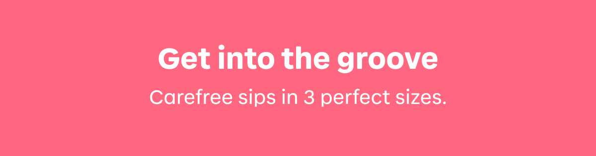 Get into the groove. Carefree sips in 3 perfect sizes. 