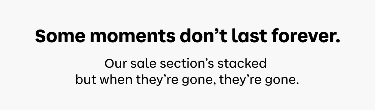 Some moments don’t last forever. Our sale section’s stacked but when they’re gone, they’re gone.