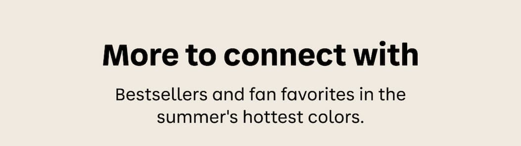 More to connect with. Bestsellers and fan favorites in the summer's hottest colors.
