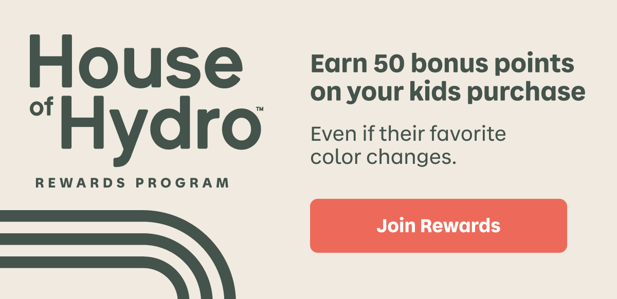 House of Hydro™ REWARDS PROGRAM Earn 50 bonus points for your kids purchase. Even if their favorite color changes. | Join Rewards