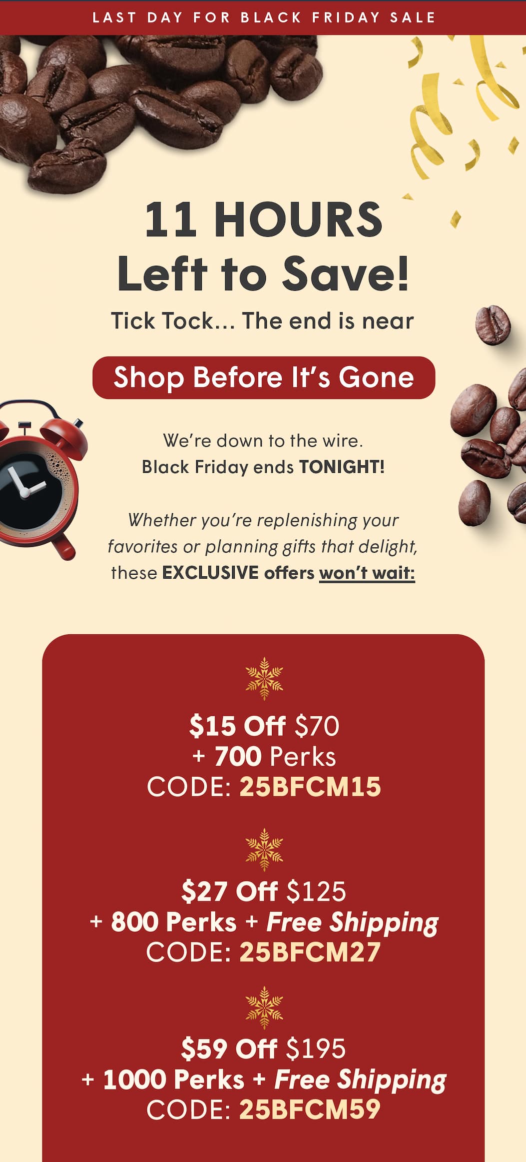 We’re down to the wire. Black Friday ends TONIGHT!  Whether you’re replenishing your favorites or planning gifts that delight, these EXCLUSIVE offers won’t wait: $15 Off $70 + 700 Perks CODE: 25BFCM15 $27 Off $125 + 800 Perks + Free Shipping CODE: 25BFCM27 $59 Off $195 + 1000 Perks + Free Shipping CODE: 25BFCM59