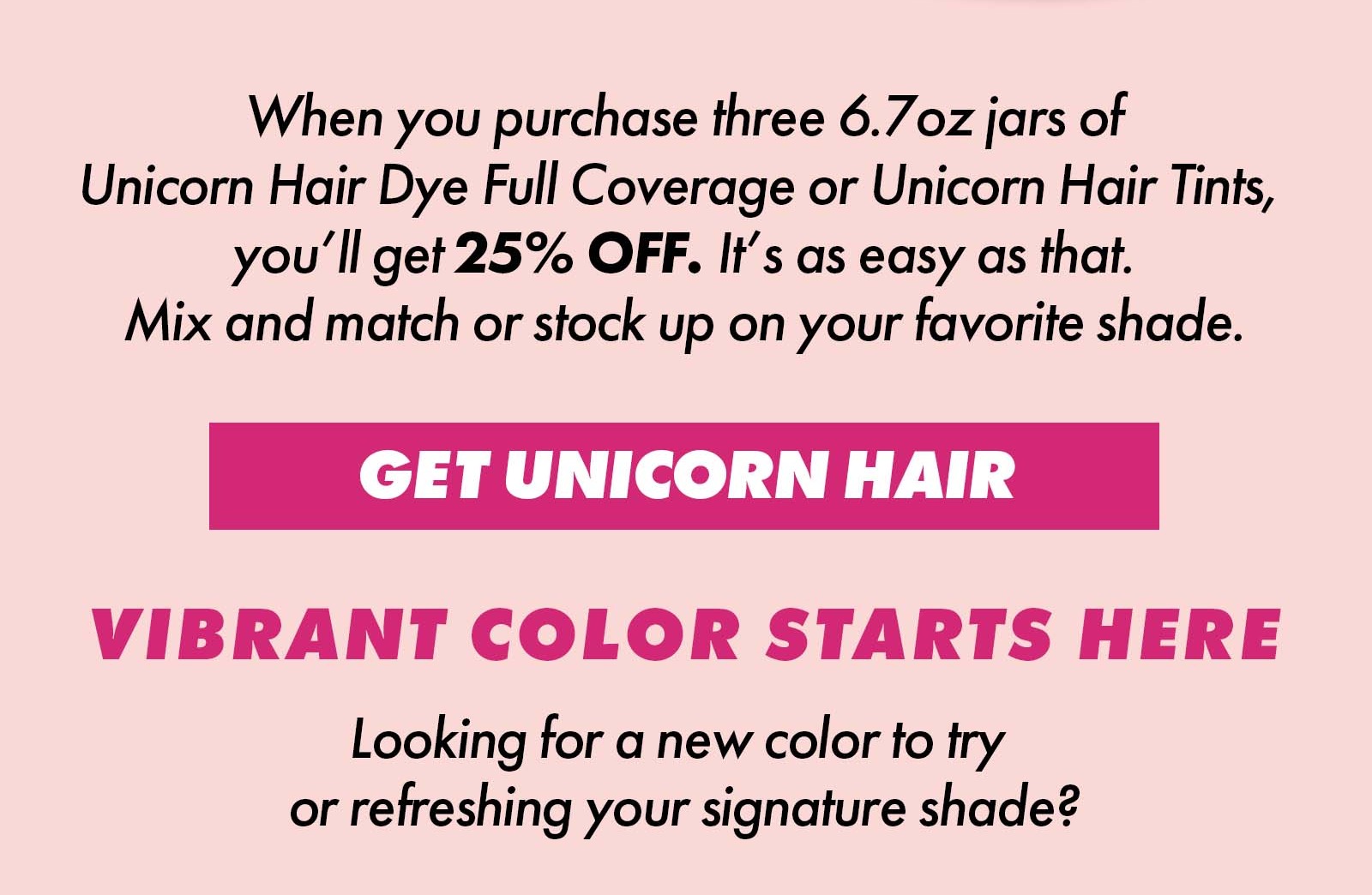 When you purchase three 6.7oz jars of Unicorn Hair Dye Full Coverage or Unicorn Hair Dye Tints, you'll get 25% OFF. It's as easy as that. Mix and Match or stock up on your favorite shade | GET UNICORN HAIR | VIBRANT COLOR STARTS HERE