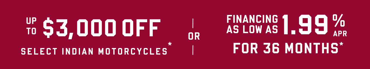 Up to $3000* off Select Indian Motorcycles or Financing as low as 1.99% APR for 36 Months*