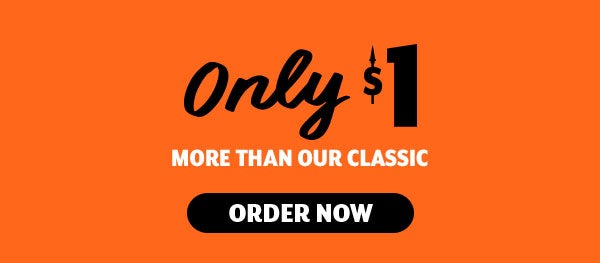 ONLY $1 MORE THAN OUR CLASSIC     ORDER NOW