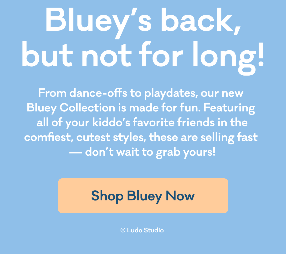 Bluey's back, but not for long! | From dance-offs to playdates, our new Bluey Collection is made for fun. Featuring all of your kiddo's favorite friends in the comfiest, cutest styles, these are selling fast - don't wait to grab yours! | Shop Bluey Now | © Ludo Studio