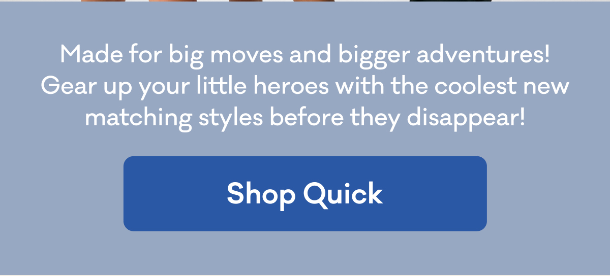 Made for big moves and bigger adventures! Gear up your little heroes with the coolest new matching styles before they disappear! | Shop Quick
