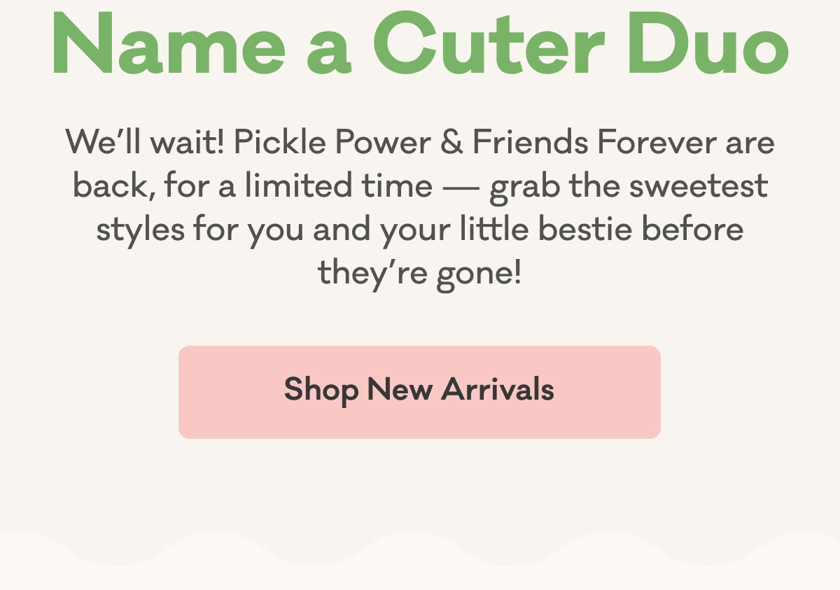 Name a Cuter Duo | We'll wait! Pickle Power & Friends Forever are back, for a limited time - grab the sweetest styles for you and your little bestie before they're gone! | Shop New Arrivals