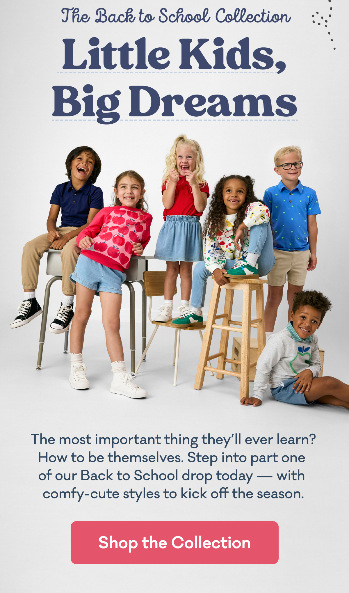 The Back to School Collection | Little Kids, Big Dreams | The most important thing they’ll ever learn? How to be themselves. Step into part one  of our Back to School drop today — with  comfy-cute styles to kick off the season. | Shop the Collection