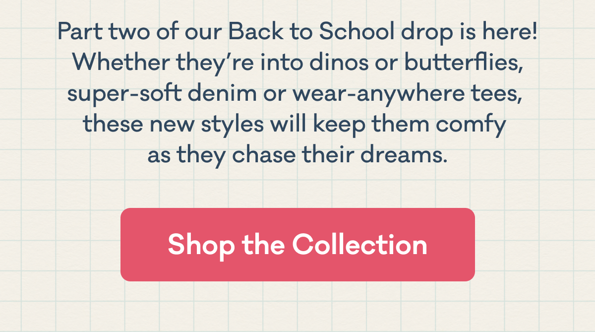 Part two of our Back to School drop is here! Whether they’re into dinos or butterflies, super-soft denim or wear-anywhere tees,  these new styles will keep them comfy  as they chase their dreams. | Shop the Collection