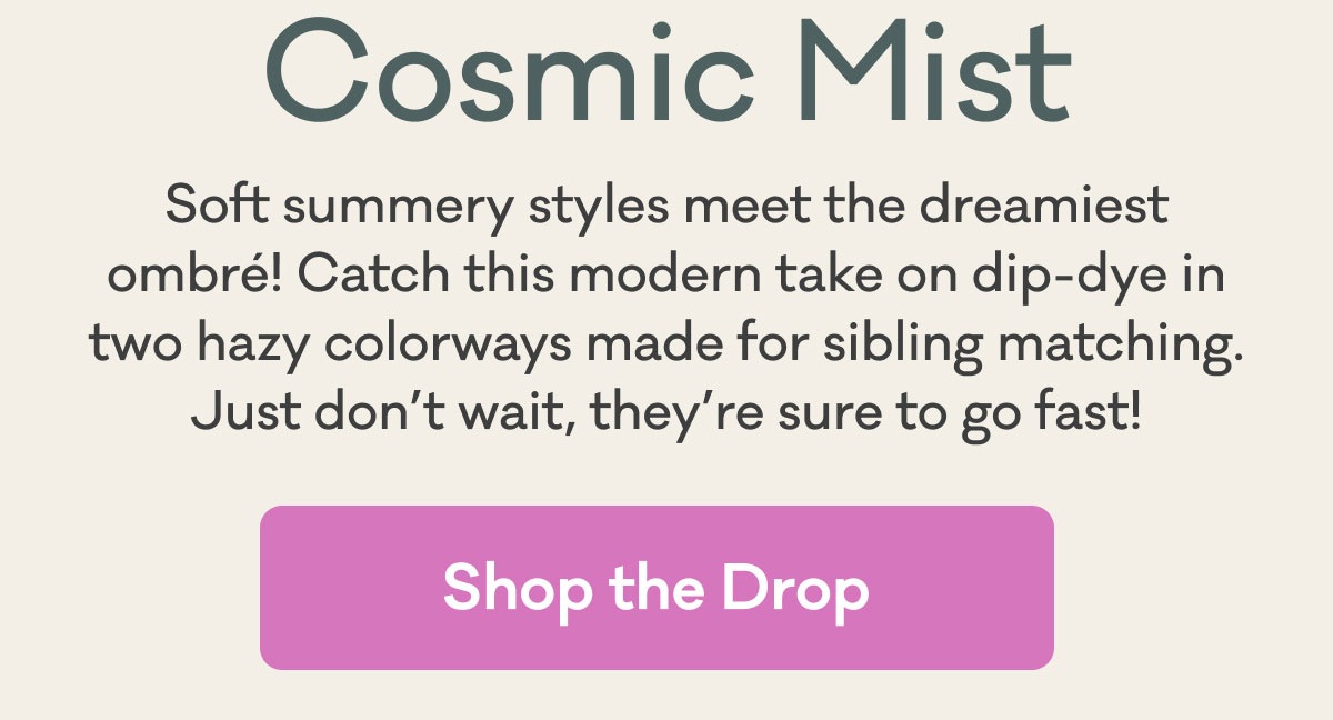 Cosmic Mist | Soft summery styles meet the dreamiest ombré! Catch this modern take on dip-dye in two hazy colorways made for sibling matching. Just don’t wait, they’re sure to go fast! | Shop the Drop