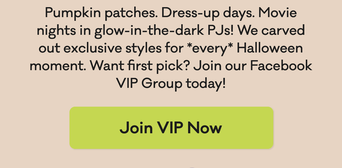 Pumpkin patches. Dress-up days. Movie nights in glow-in-the-dark PJs! We carved out exclusive styles for every Halloween moment. Want first pick? Join our  Facebook VIP Group today! | Join VIP Now