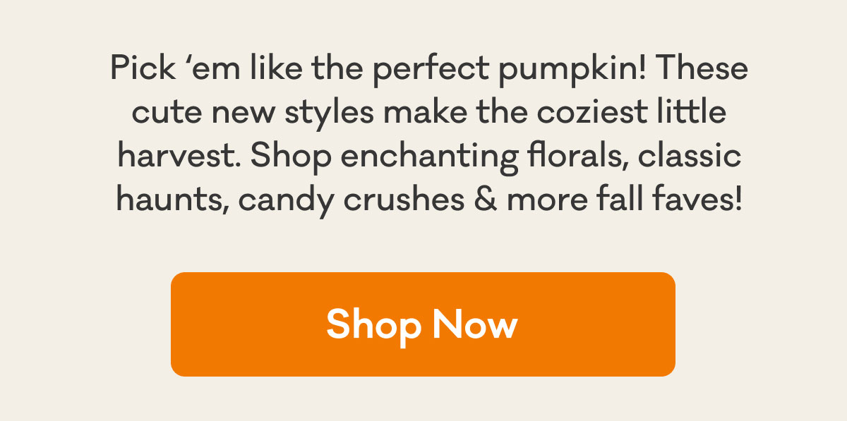 Pick 'em like the perfect pumpkin! These cute new styles make the coziest little harvest. Shop enchanting florals, classic haunts, candy crushes & move fall faves! | Shop Now