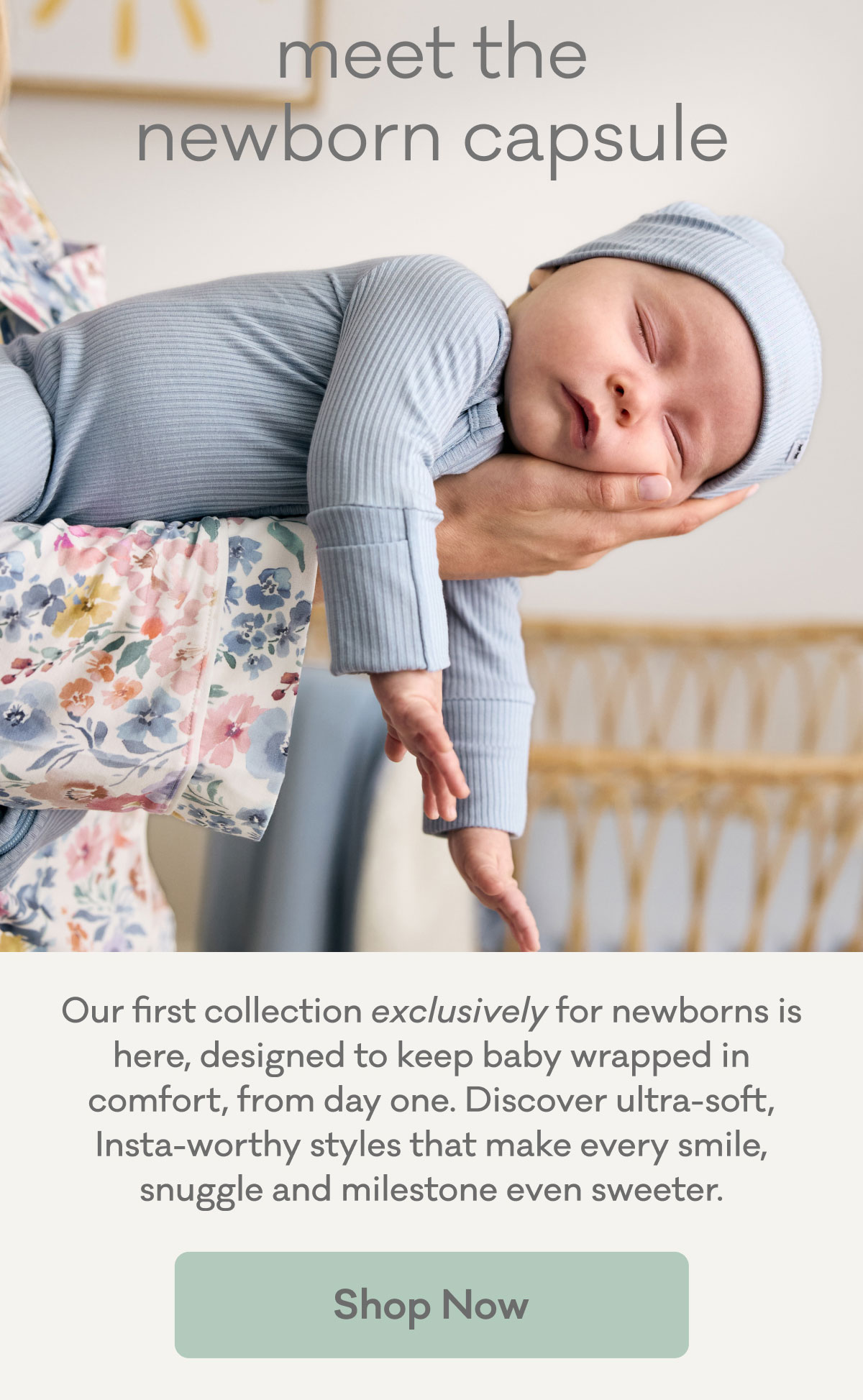 meet the newborn capsule | Our first collection exclusively for newborns is here, designed to keep baby wrapped in comfort, from day one. Discover ultra-soft, Insta-worthy styles that make every smile, snuggle and milestone even sweeter. | Shop Now