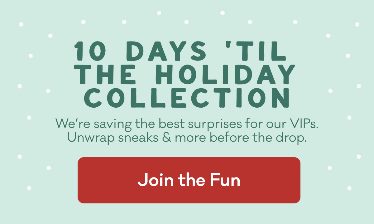 10 DAYS 'TIL THE HOLIDAY COLLECTION | We’re saving the best surprises for our VIPs. Unwrap sneaks & more before the drop. |