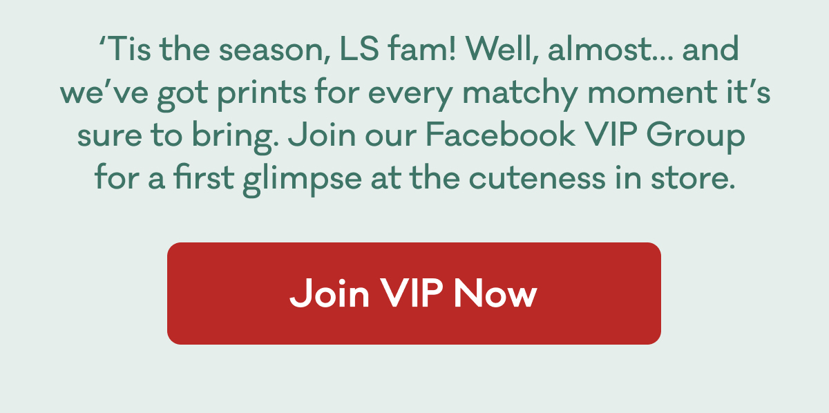 'Tis the season, LS fam! Well, almost... and we've got prints for every matchy moment it's sure to bring. Join our Facebook VIP Group for a first glimpse at the cuteness in store. | Join VIP Now