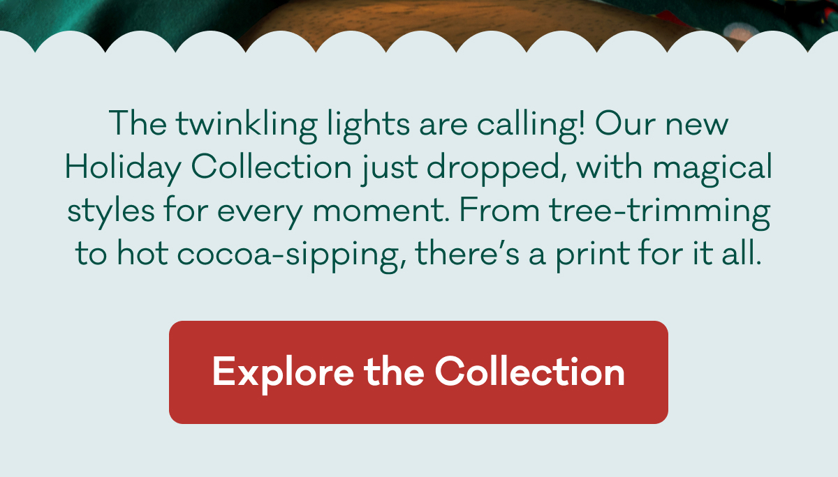 The twinkling lights are calling! Our new Holiday Collection just dropped, with magical styles for every moment. From tree-trimming to hot cocoa-sipping, there’s a print for it all. | Explore the Collection
