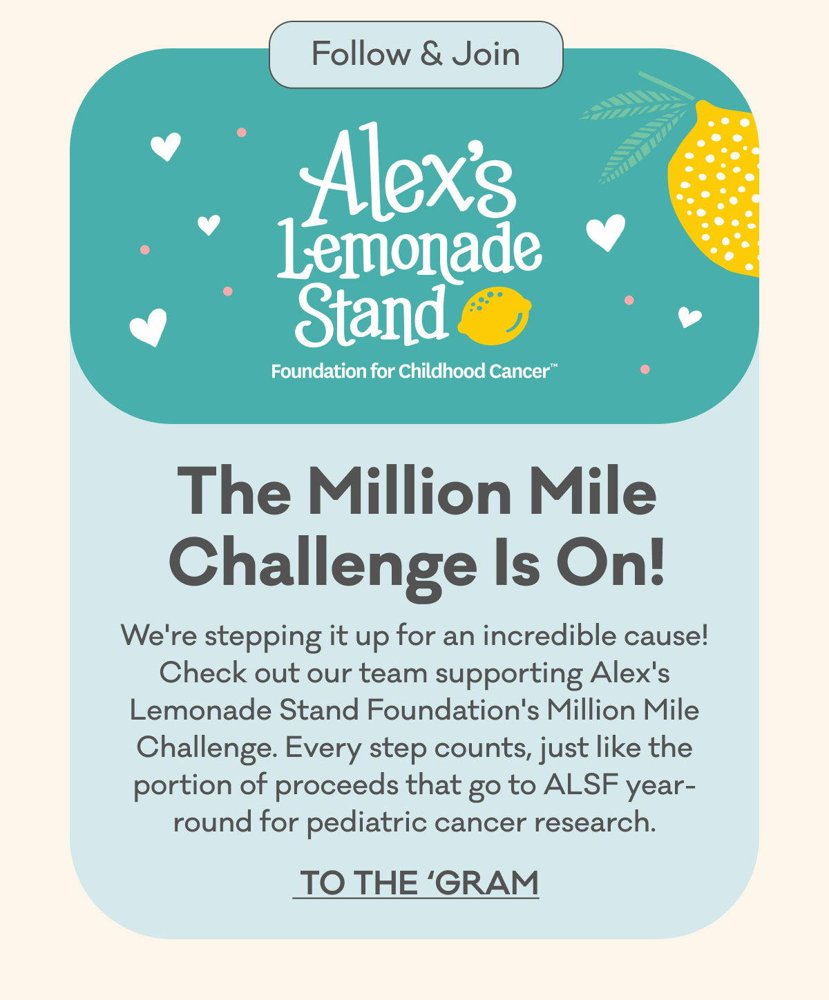 Follow & Join | Alex's Lemonade Stand Foundation for Childhood CancerTM | The Million Mile Challenge Is On! | We're stepping it up for an incredible cause! Check out our team supporting Alex's Lemonade Stand Foundation's Million Mile Challenge. Every step counts, just like the portion of proceeds that go to ALSF  year-round for pediatric cancer research. | To the 'Gram