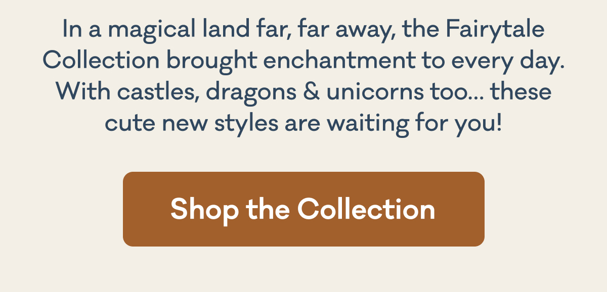 In a magical land far away, the Fairytale Collection brought enchantment to every day. With castles, dragons & unicorns too... these cute new styles are waiting for you! | Shop the Collection