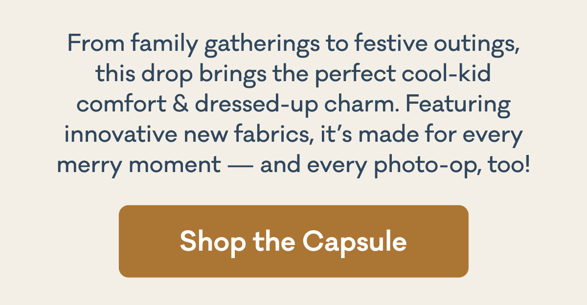 From family gatherings to festive outings, this drop brings the perfect cool-kid comfort & dressed-up charm. Featuring innovative new fabrics, it's made for every merry moment - and every photo-op, too! | Shop the Capsule
