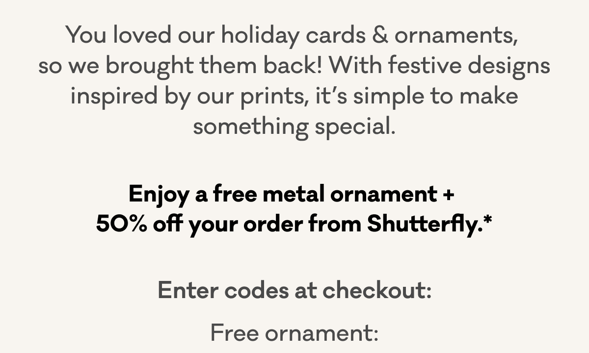 You loved our holiday cards & ornaments, so we brought them back! With festive designs inspired by our prints, it’s simple to make something special. | Enjoy a free metal ornament + 50% off your order from Shutterfly.* | Enter codes at checkout: | Free ornament: