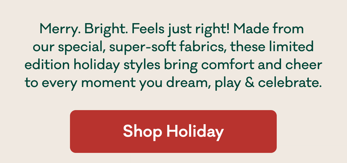 Merry. Bright. Feels just right! Made from  our special, super-soft fabrics, these limited edition holiday styles bring comfort and cheer to every moment you dream, play & celebrate. | Shop Holiday