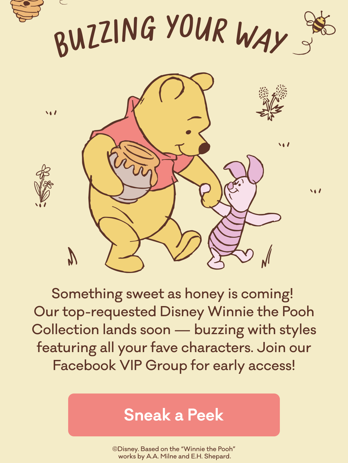 Buzzing Your Way | Something sweet as honey is coming!  Our top-requested Disney Winnie the Pooh Collection lands soon — buzzing with styles featuring all your fave characters. Join our Facebook VIP Group for early access! | Sneak a Peek | ©Disney. Based on the "Winnie the Pooh" works by A.A. Milne and E.H. Shepard.