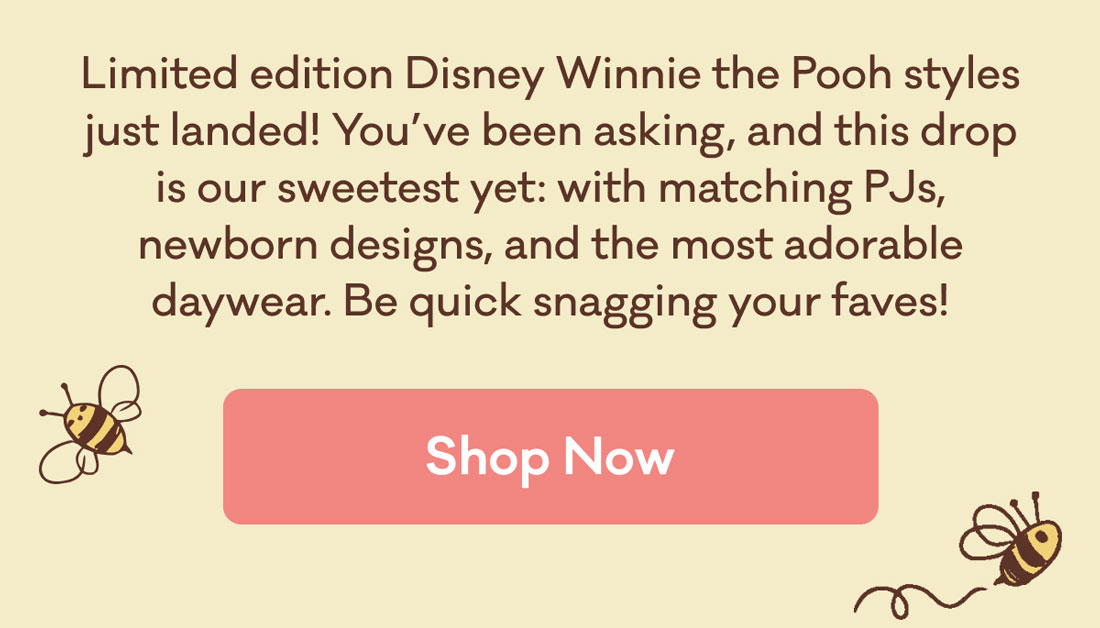 Limited edition Disney Winnie the Pooh styles just landed! You've been asking, and this drop is our sweetest yet: with matching PJs newborn designs, and the most adorable daywear. Be quick snagging your faves! | Shop Now