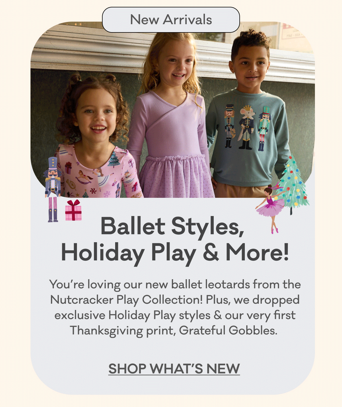 New Arrivals | Ballet Styles, Holiday Play & More! | You’re loving our new ballet leotards from the Nutcracker Play Collection! Plus, we dropped exclusive Holiday Play styles & our very first Thanksgiving print, Grateful Gobbles. | Shop What's New