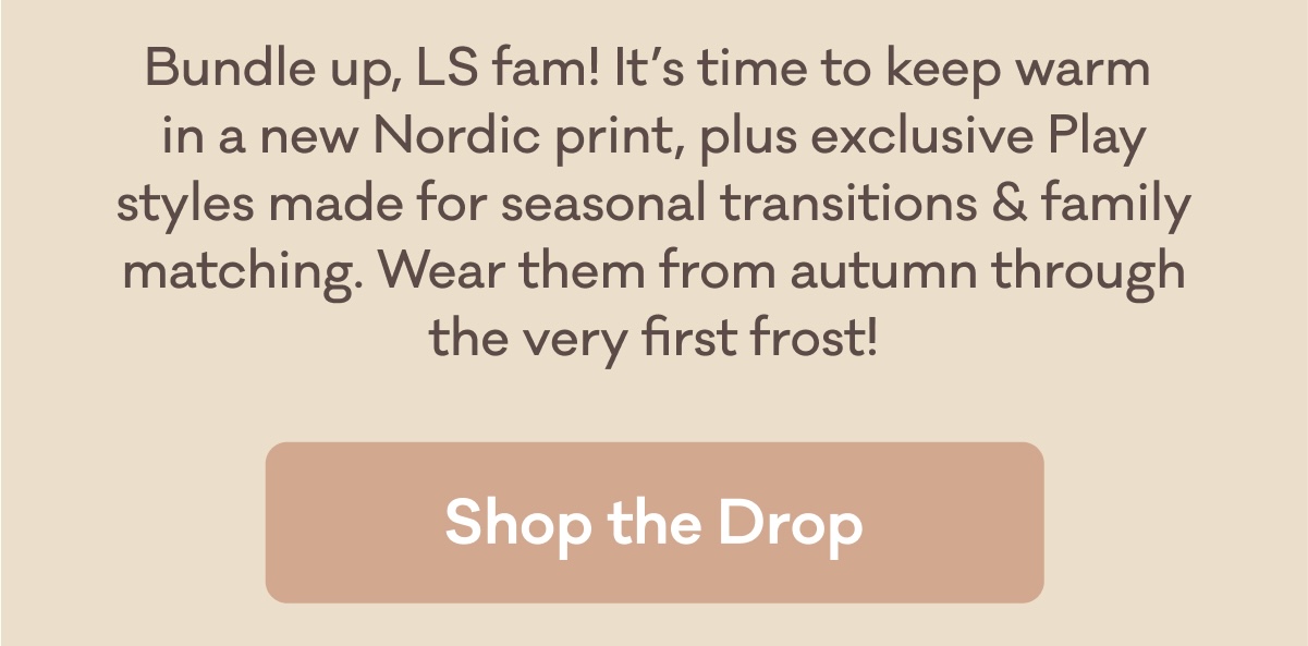 Bundle up, LS fam! It’s time to keep warm in a new Nordic print, plus exclusive Play styles made for seasonal transitions & family matching. Wear them from autumn through the very first frost! | Shop the Drop
