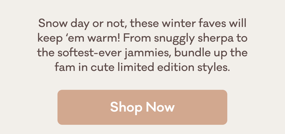Snow day or not, these winter faves will keep ‘em warm! From snuggly sherpa to the softest-ever jammies, bundle up the fam in cute limited edition styles. | Shop Now