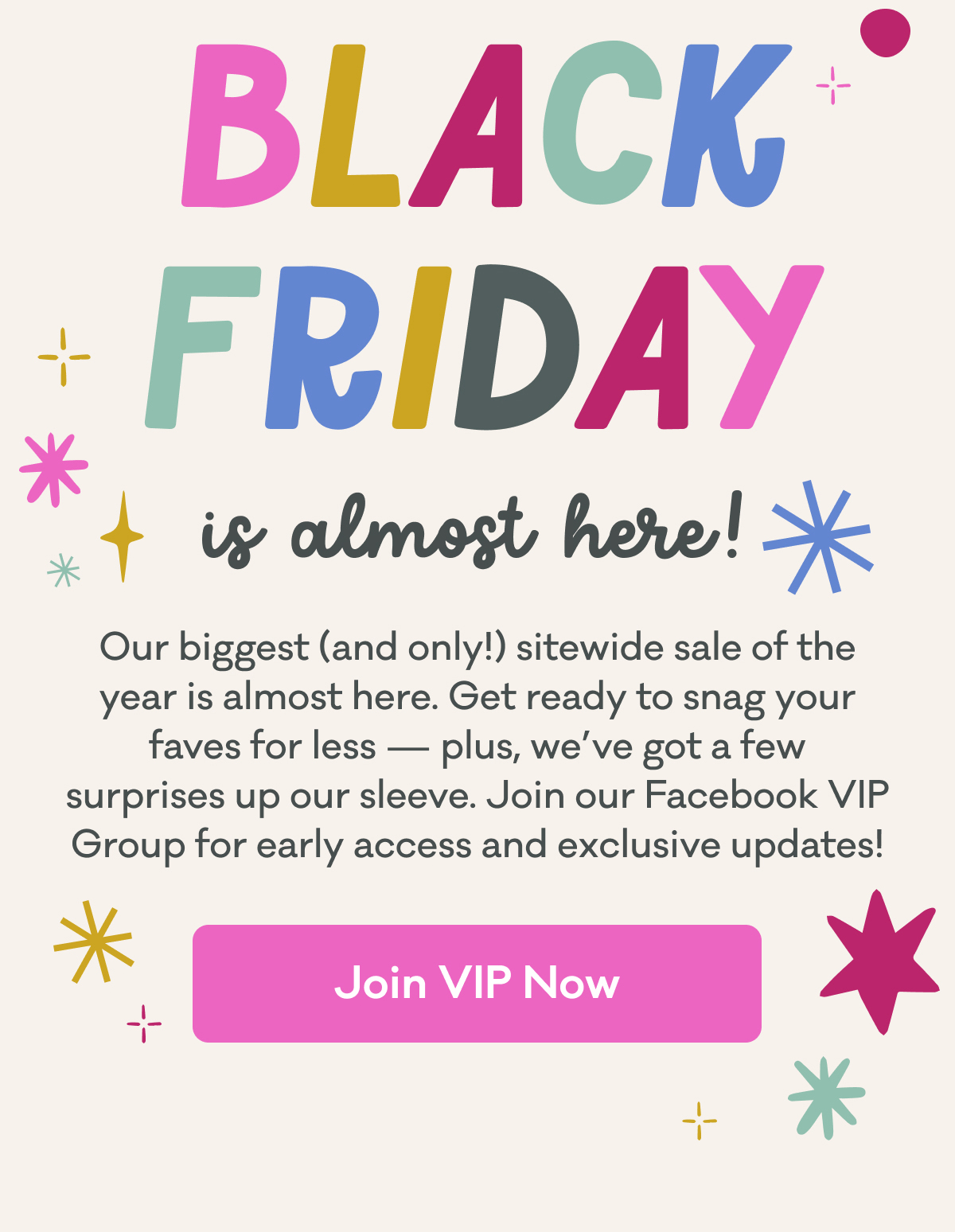 Black Friday is almost here! | Our biggest (and only!) sitewide sale of the year is coming. Get ready to save big — plus, we’ve got a few surprises up our sleeve. Join our Facebook VIP Group for early access  & exclusive updates! | Join VIP Now