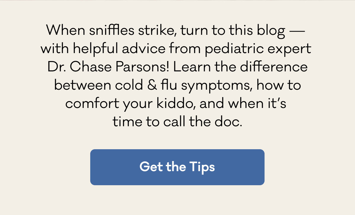 When sniffles strike, turn to this blog —  with helpful advice from pediatric expert  Dr. Chase Parsons! Learn the difference between cold & flu symptoms, how to comfort your kiddo, and when it’s  time to call the doc. | Get the Tips