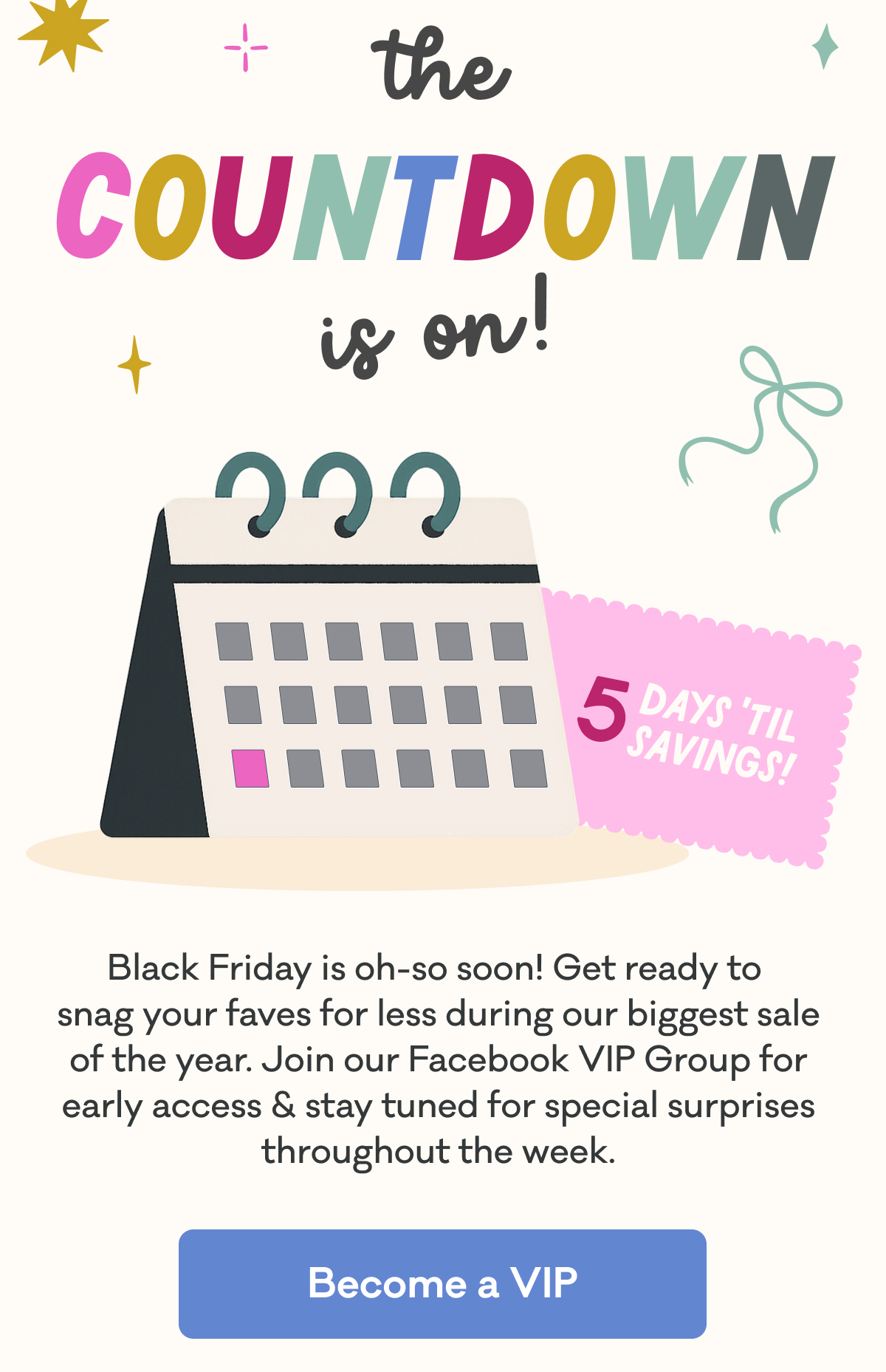 The Countdown is On! | 5 Days 'Til Savings! | Black Friday is oh-so soon! Get ready to  snag your faves for less during our biggest sale of the year. Join our Facebook VIP Group for early access & stay tuned for special surprises throughout the week. | Become a VIP