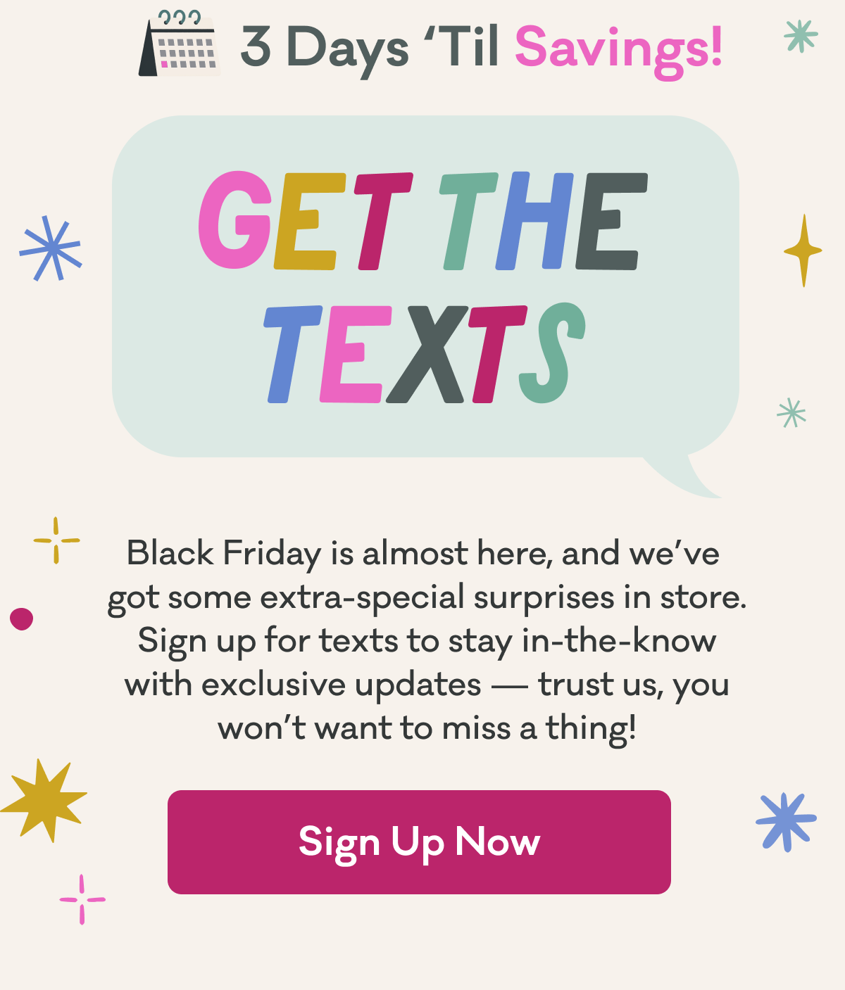 3 Days 'Til Savings! | Get The Texts | Black Friday is almost here, and we’ve  got some extra-special surprises in store. Sign up for texts to stay in-the-know with exclusive updates — trust us, you won’t want to miss a thing! | Sign Up Now