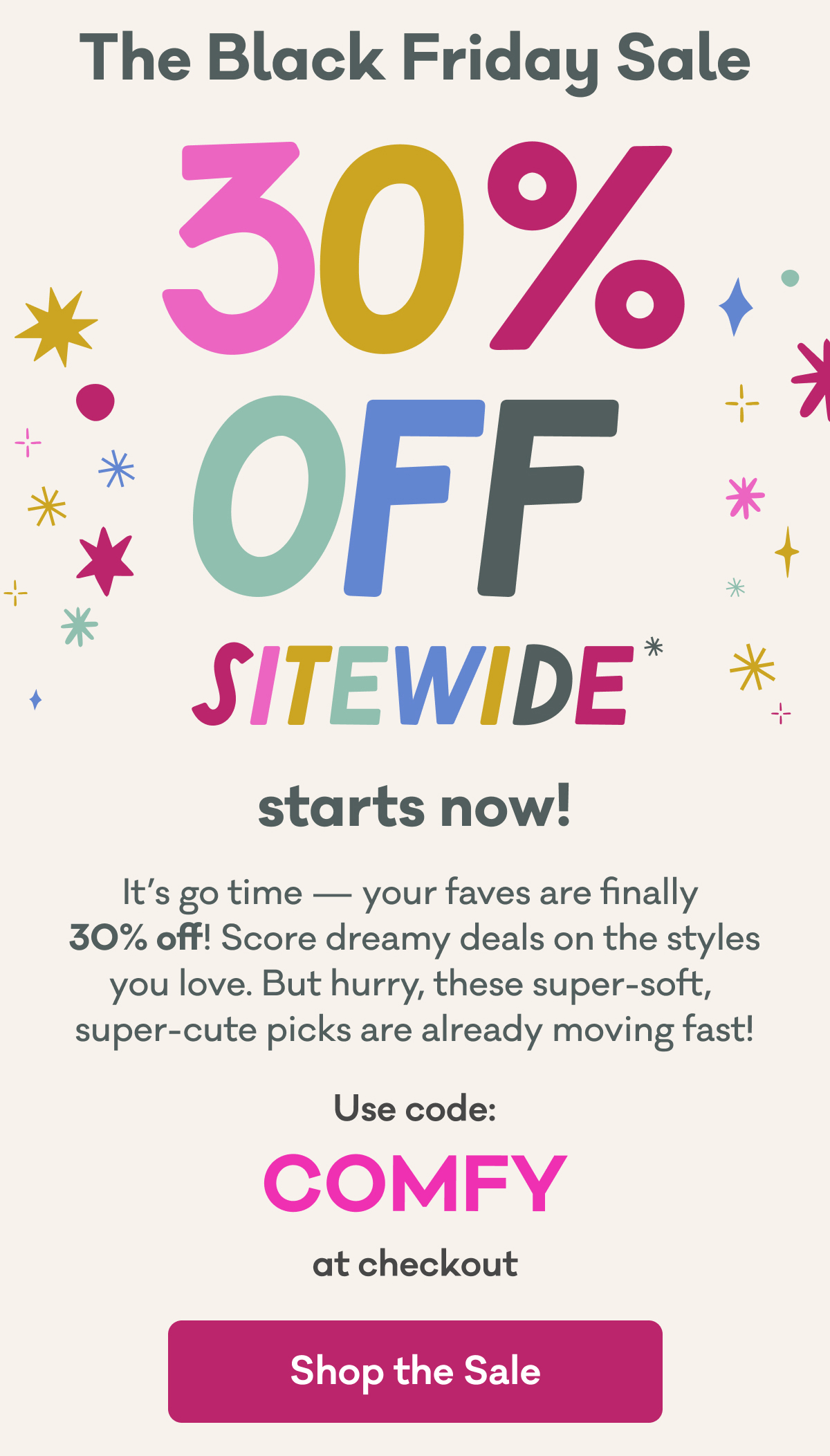 The Black Friday Sale | 30% Off Sitewide* starts now! | It’s go time — your faves are finally  30% off! Score dreamy deals on the styles you love. But hurry, these super-soft,  super-cute picks are already moving fast! | Use code: COMFY at checkout | Shop the Sale